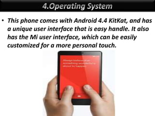 • This phone comes with Android 4.4 KitKat, and has
a unique user interface that is easy handle. It also
has the Mi user interface, which can be easily
customized for a more personal touch.
 
