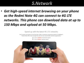 • Get high-speed internet browsing on your phone
as the Redmi Note 4G can connect to 4G LTE
networks. This phone can download data at up to
150 Mbps and upload at 50 Mbps.
 