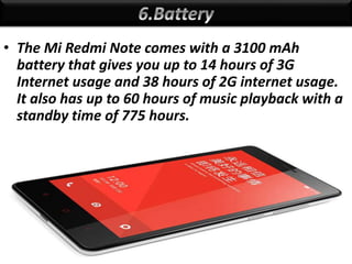 • The Mi Redmi Note comes with a 3100 mAh
battery that gives you up to 14 hours of 3G
Internet usage and 38 hours of 2G internet usage.
It also has up to 60 hours of music playback with a
standby time of 775 hours.
 