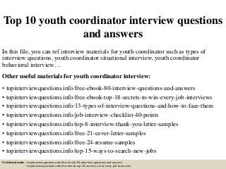 Top 10 youth coordinator interview questions
and answers
In this file, you can ref interview materials for youth coordinator such as types of
interview questions, youth coordinator situational interview, youth coordinator
behavioral interview…
Other useful materials for youth coordinator interview:
• topinterviewquestions.info/free-ebook-80-interview-questions-and-answers
• topinterviewquestions.info/free-ebook-top-18-secrets-to-win-every-job-interviews
• topinterviewquestions.info/13-types-of-interview-questions-and-how-to-face-them
• topinterviewquestions.info/job-interview-checklist-40-points
• topinterviewquestions.info/top-8-interview-thank-you-letter-samples
• topinterviewquestions.info/free-21-cover-letter-samples
• topinterviewquestions.info/free-24-resume-samples
• topinterviewquestions.info/top-15-ways-to-search-new-jobs
Useful materials: • topinterviewquestions.info/free-ebook-80-interview-questions-and-answers
• topinterviewquestions.info/free-ebook-top-18-secrets-to-win-every-job-interviews
 