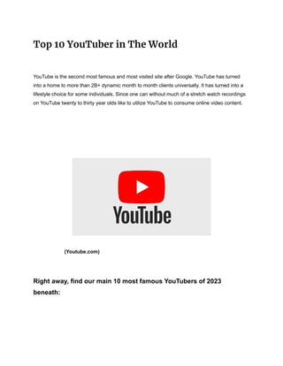 Top 10 YouTuber in The World
YouTube is the second most famous and most visited site after Google. YouTube has turned
into a home to more than 2B+ dynamic month to month clients universally. It has turned into a
lifestyle choice for some individuals. Since one can without much of a stretch watch recordings
on YouTube twenty to thirty year olds like to utilize YouTube to consume online video content.
(Youtube.com)
Right away, find our main 10 most famous YouTubers of 2023
beneath:
 