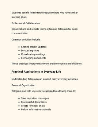 Students benefit from interacting with others who have similar
learning goals.
Professional Collaboration
Organizations and remote teams often use Telegram for quick
communication.
Common activities include:
●​ Sharing project updates
●​ Discussing tasks
●​ Coordinating meetings
●​ Exchanging documents
These practices improve teamwork and communication efficiency.
Practical Applications in Everyday Life
Understanding Telegram can support many everyday activities.
Personal Organization
Telegram can help users stay organized by allowing them to:
●​ Save important messages
●​ Store useful documents
●​ Create reminder chats
●​ Follow informative channels
 