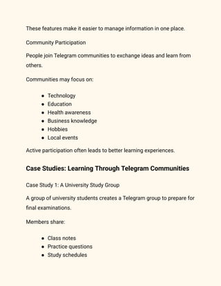 These features make it easier to manage information in one place.
Community Participation
People join Telegram communities to exchange ideas and learn from
others.
Communities may focus on:
●​ Technology
●​ Education
●​ Health awareness
●​ Business knowledge
●​ Hobbies
●​ Local events
Active participation often leads to better learning experiences.
Case Studies: Learning Through Telegram Communities
Case Study 1: A University Study Group
A group of university students creates a Telegram group to prepare for
final examinations.
Members share:
●​ Class notes
●​ Practice questions
●​ Study schedules
 