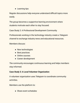 ●​ Learning tips
Regular discussions help everyone understand difficult topics more
easily.
The group becomes a supportive learning environment where
students motivate each other to stay focused.
Case Study 2: A Professional Development Community
Professionals working in the technology industry create a Telegram
channel to exchange industry news and educational resources.
Members discuss:
●​ New technologies
●​ Best practices
●​ Online courses
●​ Career development
The community encourages continuous learning and helps members
stay informed.
Case Study 3: A Local Volunteer Organization
A volunteer organization uses Telegram to coordinate community
activities.
Members use the platform to:
●​ Share event schedules
 
