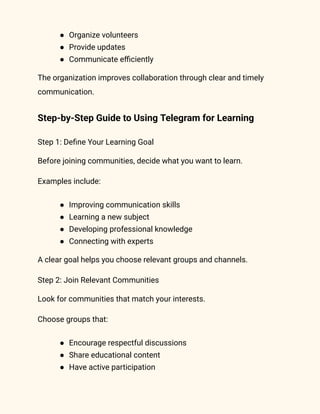 ●​ Organize volunteers
●​ Provide updates
●​ Communicate efficiently
The organization improves collaboration through clear and timely
communication.
Step-by-Step Guide to Using Telegram for Learning
Step 1: Define Your Learning Goal
Before joining communities, decide what you want to learn.
Examples include:
●​ Improving communication skills
●​ Learning a new subject
●​ Developing professional knowledge
●​ Connecting with experts
A clear goal helps you choose relevant groups and channels.
Step 2: Join Relevant Communities
Look for communities that match your interests.
Choose groups that:
●​ Encourage respectful discussions
●​ Share educational content
●​ Have active participation
 
