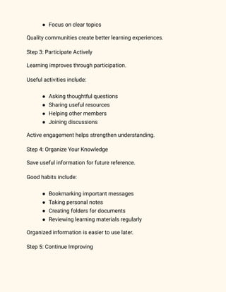 ●​ Focus on clear topics
Quality communities create better learning experiences.
Step 3: Participate Actively
Learning improves through participation.
Useful activities include:
●​ Asking thoughtful questions
●​ Sharing useful resources
●​ Helping other members
●​ Joining discussions
Active engagement helps strengthen understanding.
Step 4: Organize Your Knowledge
Save useful information for future reference.
Good habits include:
●​ Bookmarking important messages
●​ Taking personal notes
●​ Creating folders for documents
●​ Reviewing learning materials regularly
Organized information is easier to use later.
Step 5: Continue Improving
 