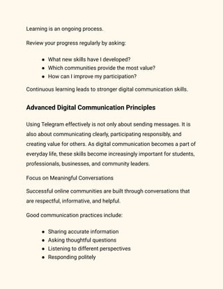 Learning is an ongoing process.
Review your progress regularly by asking:
●​ What new skills have I developed?
●​ Which communities provide the most value?
●​ How can I improve my participation?
Continuous learning leads to stronger digital communication skills.
Advanced Digital Communication Principles
Using Telegram effectively is not only about sending messages. It is
also about communicating clearly, participating responsibly, and
creating value for others. As digital communication becomes a part of
everyday life, these skills become increasingly important for students,
professionals, businesses, and community leaders.
Focus on Meaningful Conversations
Successful online communities are built through conversations that
are respectful, informative, and helpful.
Good communication practices include:
●​ Sharing accurate information
●​ Asking thoughtful questions
●​ Listening to different perspectives
●​ Responding politely
 