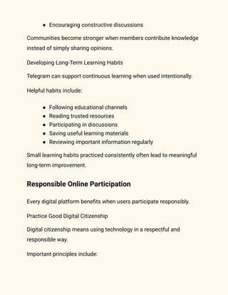 ●​ Encouraging constructive discussions
Communities become stronger when members contribute knowledge
instead of simply sharing opinions.
Developing Long-Term Learning Habits
Telegram can support continuous learning when used intentionally.
Helpful habits include:
●​ Following educational channels
●​ Reading trusted resources
●​ Participating in discussions
●​ Saving useful learning materials
●​ Reviewing important information regularly
Small learning habits practiced consistently often lead to meaningful
long-term improvement.
Responsible Online Participation
Every digital platform benefits when users participate responsibly.
Practice Good Digital Citizenship
Digital citizenship means using technology in a respectful and
responsible way.
Important principles include:
 