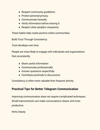 ●​ Respect community guidelines.
●​ Protect personal privacy.
●​ Communicate honestly.
●​ Verify information before sharing it.
●​ Respect other people's viewpoints.
These habits help create positive online communities.
Build Trust Through Consistency
Trust develops over time.
People are more likely to engage with individuals and organizations
that consistently:
●​ Share useful information
●​ Communicate professionally
●​ Answer questions respectfully
●​ Contribute positively to discussions
Consistency is often more valuable than frequent activity.
Practical Tips for Better Telegram Communication
Improving communication does not require complicated techniques.
Small improvements can make conversations clearer and more
productive.
Write Clearly
 