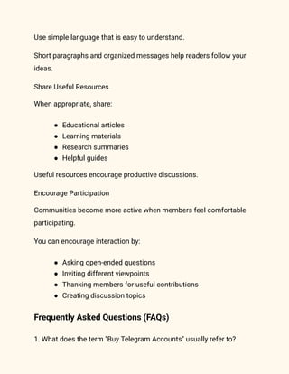 Use simple language that is easy to understand.
Short paragraphs and organized messages help readers follow your
ideas.
Share Useful Resources
When appropriate, share:
●​ Educational articles
●​ Learning materials
●​ Research summaries
●​ Helpful guides
Useful resources encourage productive discussions.
Encourage Participation
Communities become more active when members feel comfortable
participating.
You can encourage interaction by:
●​ Asking open-ended questions
●​ Inviting different viewpoints
●​ Thanking members for useful contributions
●​ Creating discussion topics
Frequently Asked Questions (FAQs)
1. What does the term "Buy Telegram Accounts" usually refer to?
 