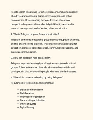 People search this phrase for different reasons, including curiosity
about Telegram accounts, digital communication, and online
communities. Understanding the topic from an educational
perspective helps users learn about digital identity, responsible
account management, and effective online participation.
2. Why is Telegram popular for communication?
Telegram combines messaging, group discussions, public channels,
and file sharing in one platform. These features make it useful for
education, professional collaboration, community discussions, and
everyday communication.
3. How can Telegram help people learn?
Telegram supports learning by making it easy to join educational
groups, follow informative channels, share study materials, and
participate in discussions with people who have similar interests.
4. What skills can users develop by using Telegram?
Regular use of Telegram can help improve:
●​ Digital communication
●​ Collaboration
●​ Information organization
●​ Community participation
●​ Online etiquette
●​ Digital literacy
 