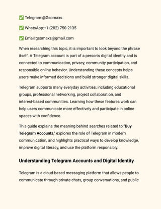 ✅Telegram:@Gsomaxs
✅WhatsApp:+1 (202) 750-2135
✅Email:gsomaxz@gmail.com
When researching this topic, it is important to look beyond the phrase
itself. A Telegram account is part of a person's digital identity and is
connected to communication, privacy, community participation, and
responsible online behavior. Understanding these concepts helps
users make informed decisions and build stronger digital skills.
Telegram supports many everyday activities, including educational
groups, professional networking, project collaboration, and
interest-based communities. Learning how these features work can
help users communicate more effectively and participate in online
spaces with confidence.
This guide explains the meaning behind searches related to "Buy
Telegram Accounts," explores the role of Telegram in modern
communication, and highlights practical ways to develop knowledge,
improve digital literacy, and use the platform responsibly.
Understanding Telegram Accounts and Digital Identity
Telegram is a cloud-based messaging platform that allows people to
communicate through private chats, group conversations, and public
 