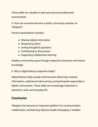 These skills are valuable in both personal and professional
environments.
5. How can someone become a better community member on
Telegram?
Positive participation includes:
●​ Sharing helpful information
●​ Respecting others
●​ Asking thoughtful questions
●​ Contributing to discussions
●​ Supporting collaborative learning
Healthy communities grow through respectful interaction and shared
knowledge.
6. Why is digital literacy important today?
Digital literacy helps people communicate effectively, evaluate
information, understand online privacy, and participate responsibly in
digital communities. These skills are increasingly important in
education, work, and everyday life.
Conclusion
Telegram has become an important platform for communication,
collaboration, and learning. Beyond simple messaging, it enables
 