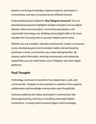 people to exchange knowledge, organize projects, participate in
communities, and stay connected across different devices.
Understanding topics related to "Buy Telegram Accounts" from an
educational perspective highlights broader concepts such as digital
identity, online communication, community participation, and
responsible technology use. Building strong digital skills is far more
valuable than focusing only on account-related search terms.
Whether you are a student, educator, professional, creator, or business
owner, developing good communication habits and participating
positively in online communities can create lasting benefits. By
sharing useful information, learning continuously, and interacting
respectfully, you can make better use of Telegram and other digital
platforms.
Final Thoughts
Technology continues to transform how people learn, work, and
communicate. Telegram is one example of a platform that supports
collaboration and knowledge sharing when used thoughtfully.
Continue exploring new ideas, participate in communities that
encourage learning, and focus on building meaningful digital
connections. A strong online presence begins with knowledge,
 