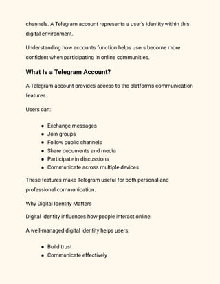 channels. A Telegram account represents a user's identity within this
digital environment.
Understanding how accounts function helps users become more
confident when participating in online communities.
What Is a Telegram Account?
A Telegram account provides access to the platform's communication
features.
Users can:
●​ Exchange messages
●​ Join groups
●​ Follow public channels
●​ Share documents and media
●​ Participate in discussions
●​ Communicate across multiple devices
These features make Telegram useful for both personal and
professional communication.
Why Digital Identity Matters
Digital identity influences how people interact online.
A well-managed digital identity helps users:
●​ Build trust
●​ Communicate effectively
 