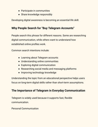 ●​ Participate in communities
●​ Share knowledge responsibly
Developing digital awareness is becoming an essential life skill.
Why People Search for "Buy Telegram Accounts"
People search this phrase for different reasons. Some are researching
digital communication, while others want to understand how
established online profiles work.
Common search intentions include:
●​ Learning about Telegram accounts
●​ Understanding online communities
●​ Exploring digital communication
●​ Researching social media and messaging platforms
●​ Improving technology knowledge
Understanding the topic from an educational perspective helps users
focus on long-term digital skills rather than short-term assumptions.
The Importance of Telegram in Everyday Communication
Telegram is widely used because it supports fast, flexible
communication.
Personal Communication
 