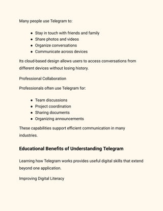 Many people use Telegram to:
●​ Stay in touch with friends and family
●​ Share photos and videos
●​ Organize conversations
●​ Communicate across devices
Its cloud-based design allows users to access conversations from
different devices without losing history.
Professional Collaboration
Professionals often use Telegram for:
●​ Team discussions
●​ Project coordination
●​ Sharing documents
●​ Organizing announcements
These capabilities support efficient communication in many
industries.
Educational Benefits of Understanding Telegram
Learning how Telegram works provides useful digital skills that extend
beyond one application.
Improving Digital Literacy
 