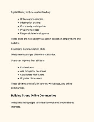 Digital literacy includes understanding:
●​ Online communication
●​ Information sharing
●​ Community participation
●​ Privacy awareness
●​ Responsible technology use
These skills are increasingly valuable in education, employment, and
daily life.
Developing Communication Skills
Telegram encourages clear communication.
Users can improve their ability to:
●​ Explain ideas
●​ Ask thoughtful questions
●​ Collaborate with others
●​ Organize discussions
These abilities are useful in schools, workplaces, and online
communities.
Building Strong Online Communities
Telegram allows people to create communities around shared
interests.
 