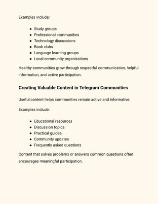 Examples include:
●​ Study groups
●​ Professional communities
●​ Technology discussions
●​ Book clubs
●​ Language learning groups
●​ Local community organizations
Healthy communities grow through respectful communication, helpful
information, and active participation.
Creating Valuable Content in Telegram Communities
Useful content helps communities remain active and informative.
Examples include:
●​ Educational resources
●​ Discussion topics
●​ Practical guides
●​ Community updates
●​ Frequently asked questions
Content that solves problems or answers common questions often
encourages meaningful participation.
 