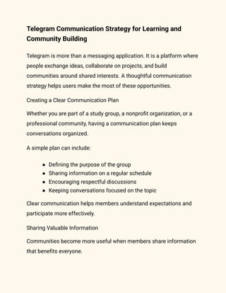 Telegram Communication Strategy for Learning and
Community Building
Telegram is more than a messaging application. It is a platform where
people exchange ideas, collaborate on projects, and build
communities around shared interests. A thoughtful communication
strategy helps users make the most of these opportunities.
Creating a Clear Communication Plan
Whether you are part of a study group, a nonprofit organization, or a
professional community, having a communication plan keeps
conversations organized.
A simple plan can include:
●​ Defining the purpose of the group
●​ Sharing information on a regular schedule
●​ Encouraging respectful discussions
●​ Keeping conversations focused on the topic
Clear communication helps members understand expectations and
participate more effectively.
Sharing Valuable Information
Communities become more useful when members share information
that benefits everyone.
 