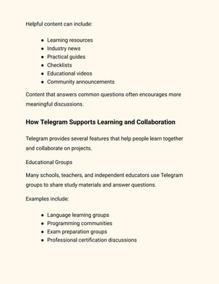 Helpful content can include:
●​ Learning resources
●​ Industry news
●​ Practical guides
●​ Checklists
●​ Educational videos
●​ Community announcements
Content that answers common questions often encourages more
meaningful discussions.
How Telegram Supports Learning and Collaboration
Telegram provides several features that help people learn together
and collaborate on projects.
Educational Groups
Many schools, teachers, and independent educators use Telegram
groups to share study materials and answer questions.
Examples include:
●​ Language learning groups
●​ Programming communities
●​ Exam preparation groups
●​ Professional certification discussions
 