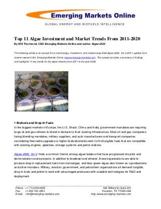 Top 11 Algae Investment and Market Trends From 2011-2020
By Will Thurmond, CEO Emerging Markets Online and author Algae 2020


The following article is an excerpt from a technology, investment, and market study titled Algae 2020, Vol 2 (2011 update) from
market research firm Emerging Markets Online (www.emerging-markets.com). The excerpt provides a summary of findings
and highlights 11 key trends for the algae industry from 2011 to the year 2020.




1 Biofuels and Drop-In Fuels
In the biggest markets in Europe, the U.S., Brazil, China and India, government mandates are requiring
large oil and gas refiners to blend in biofuels to their existing infrastructure. Most oil and gas companies
facing blending mandates, military suppliers, and auto manufacturers and transport companies
considering fleet-wide upgrades to higher biofuels blends wish to find fungible fuels that are compatible
with existing engines, pipelines, storage systems and petrol stations.


Algae 2020, Vol 2 finds a common theme among algae leaders that have progressed into pilot and
demonstration scale projects. In addition to biodiesel and ethanol, these organizations are able to
produce drop-in replacement fuels from microalgae, and blue-green algae also known as cyanobacteria
and other microbes. Military, aviation, government, and petrochem organizations all demand fungible,
drop-in fuels and prefer to work with advantaged producers with scalable technologies for R&D and
deployment.

 ______________________________________________________________________________
 Phone : +1 713 429 4905                                      506 Willard St Suite 201
 Fax:    +1 202 742 2813                                     Houston, TX 77006 USA
 Email: info@emerging-markets.com                   http://www.emerging-markets.com
 