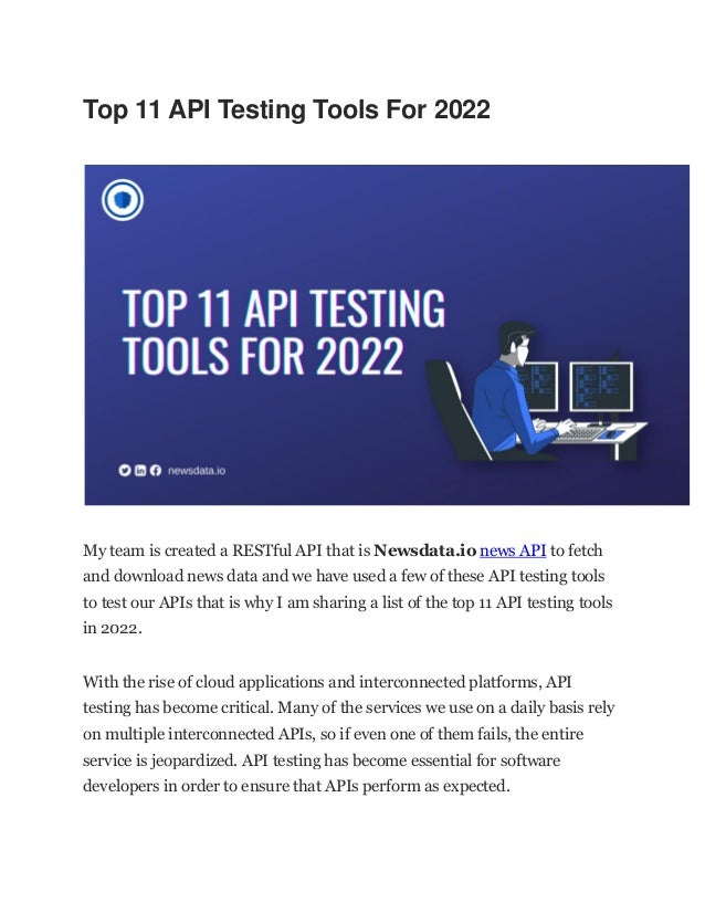 Top 11 API Testing Tools For 2022
My team is created a RESTful API that is Newsdata.io news API to fetch
and download news data and we have used a few of these API testing tools
to test our APIs that is why I am sharing a list of the top 11 API testing tools
in 2022.
With the rise of cloud applications and interconnected platforms, API
testing has become critical. Many of the services we use on a daily basis rely
on multiple interconnected APIs, so if even one of them fails, the entire
service is jeopardized. API testing has become essential for software
developers in order to ensure that APIs perform as expected.
 