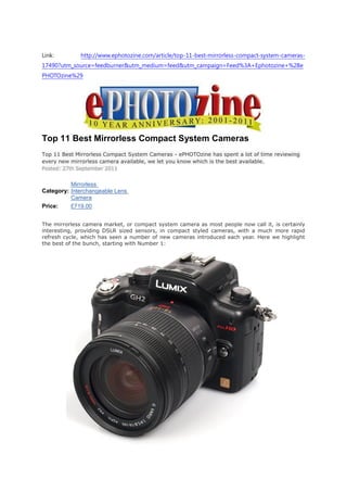 Link:         http://www.ephotozine.com/article/top-11-best-mirrorless-compact-system-cameras-
17490?utm_source=feedburner&utm_medium=feed&utm_campaign=Feed%3A+Ephotozine+%28e
PHOTOzine%29




Top 11 Best Mirrorless Compact System Cameras
Top 11 Best Mirrorless Compact System Cameras - ePHOTOzine has spent a lot of time reviewing
every new mirrorless camera available, we let you know which is the best available.
Posted: 27th September 2011


          Mirrorless
Category: Interchangeable Lens
          Camera
Price:    £719.00


The mirrorless camera market, or compact system camera as most people now call it, is certainly
interesting, providing DSLR sized sensors, in compact styled cameras, with a much more rapid
refresh cycle, which has seen a number of new cameras introduced each year. Here we highlight
the best of the bunch, starting with Number 1:
 