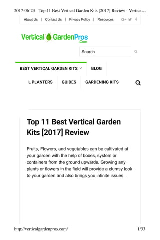 2017-06-23 Top 11 Best Vertical Garden Kits [2017] Review - Vertica…
http://verticalgardenpros.com/ 1/33
Top 11 Best Vertical Garden
Kits [2017] Review
Fruits, Flowers, and vegetables can be cultivated at
your garden with the help of boxes, system or
containers from the ground upwards. Growing any
plants or flowers in the field will provide a clumsy look
to your garden and also brings you infinite issues.
About Us Contact Us Privacy Policy Resources
Search
BEST VERTICAL GARDEN KITS BLOG
WALL PLANTERS GUIDES GARDENING KITS
 