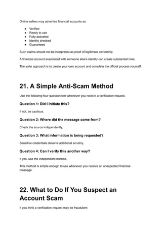 Online sellers may advertise financial accounts as:
●​ Verified
●​ Ready to use
●​ Fully activated
●​ Identity checked
●​ Guaranteed
Such claims should not be interpreted as proof of legitimate ownership.
A financial account associated with someone else's identity can create substantial risks.
The safer approach is to create your own account and complete the official process yourself.
21. A Simple Anti-Scam Method
Use the following four-question test whenever you receive a verification request.
Question 1: Did I initiate this?
If not, be cautious.
Question 2: Where did the message come from?
Check the source independently.
Question 3: What information is being requested?
Sensitive credentials deserve additional scrutiny.
Question 4: Can I verify this another way?
If yes, use the independent method.
This method is simple enough to use whenever you receive an unexpected financial
message.
22. What to Do If You Suspect an
Account Scam
If you think a verification request may be fraudulent:
 