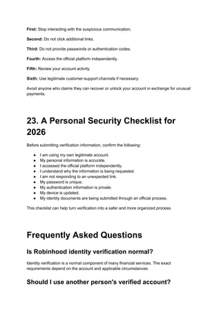 First: Stop interacting with the suspicious communication.
Second: Do not click additional links.
Third: Do not provide passwords or authentication codes.
Fourth: Access the official platform independently.
Fifth: Review your account activity.
Sixth: Use legitimate customer-support channels if necessary.
Avoid anyone who claims they can recover or unlock your account in exchange for unusual
payments.
23. A Personal Security Checklist for
2026
Before submitting verification information, confirm the following:
●​ I am using my own legitimate account.
●​ My personal information is accurate.
●​ I accessed the official platform independently.
●​ I understand why the information is being requested.
●​ I am not responding to an unexpected link.
●​ My password is unique.
●​ My authentication information is private.
●​ My device is updated.
●​ My identity documents are being submitted through an official process.
This checklist can help turn verification into a safer and more organized process.
Frequently Asked Questions
Is Robinhood identity verification normal?
Identity verification is a normal component of many financial services. The exact
requirements depend on the account and applicable circumstances.
Should I use another person's verified account?
 