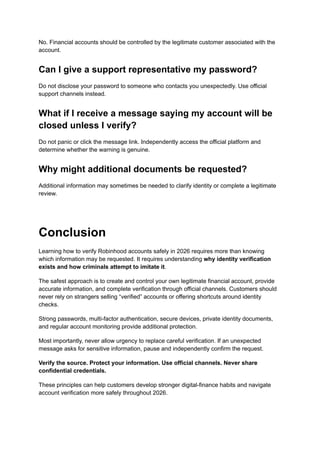 No. Financial accounts should be controlled by the legitimate customer associated with the
account.
Can I give a support representative my password?
Do not disclose your password to someone who contacts you unexpectedly. Use official
support channels instead.
What if I receive a message saying my account will be
closed unless I verify?
Do not panic or click the message link. Independently access the official platform and
determine whether the warning is genuine.
Why might additional documents be requested?
Additional information may sometimes be needed to clarify identity or complete a legitimate
review.
Conclusion
Learning how to verify Robinhood accounts safely in 2026 requires more than knowing
which information may be requested. It requires understanding why identity verification
exists and how criminals attempt to imitate it.
The safest approach is to create and control your own legitimate financial account, provide
accurate information, and complete verification through official channels. Customers should
never rely on strangers selling “verified” accounts or offering shortcuts around identity
checks.
Strong passwords, multi-factor authentication, secure devices, private identity documents,
and regular account monitoring provide additional protection.
Most importantly, never allow urgency to replace careful verification. If an unexpected
message asks for sensitive information, pause and independently confirm the request.
Verify the source. Protect your information. Use official channels. Never share
confidential credentials.
These principles can help customers develop stronger digital-finance habits and navigate
account verification more safely throughout 2026.
 