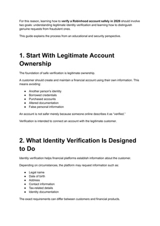 For this reason, learning how to verify a Robinhood account safely in 2026 should involve
two goals: understanding legitimate identity verification and learning how to distinguish
genuine requests from fraudulent ones.
This guide explains the process from an educational and security perspective.
1. Start With Legitimate Account
Ownership
The foundation of safe verification is legitimate ownership.
A customer should create and maintain a financial account using their own information. This
means avoiding:
●​ Another person's identity
●​ Borrowed credentials
●​ Purchased accounts
●​ Altered documentation
●​ False personal information
An account is not safer merely because someone online describes it as “verified.”
Verification is intended to connect an account with the legitimate customer.
2. What Identity Verification Is Designed
to Do
Identity verification helps financial platforms establish information about the customer.
Depending on circumstances, the platform may request information such as:
●​ Legal name
●​ Date of birth
●​ Address
●​ Contact information
●​ Tax-related details
●​ Identity documentation
The exact requirements can differ between customers and financial products.
 
