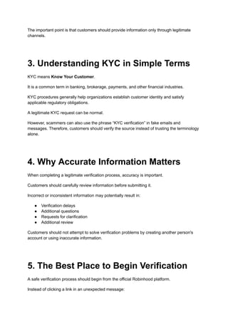 The important point is that customers should provide information only through legitimate
channels.
3. Understanding KYC in Simple Terms
KYC means Know Your Customer.
It is a common term in banking, brokerage, payments, and other financial industries.
KYC procedures generally help organizations establish customer identity and satisfy
applicable regulatory obligations.
A legitimate KYC request can be normal.
However, scammers can also use the phrase “KYC verification” in fake emails and
messages. Therefore, customers should verify the source instead of trusting the terminology
alone.
4. Why Accurate Information Matters
When completing a legitimate verification process, accuracy is important.
Customers should carefully review information before submitting it.
Incorrect or inconsistent information may potentially result in:
●​ Verification delays
●​ Additional questions
●​ Requests for clarification
●​ Additional review
Customers should not attempt to solve verification problems by creating another person's
account or using inaccurate information.
5. The Best Place to Begin Verification
A safe verification process should begin from the official Robinhood platform.
Instead of clicking a link in an unexpected message:
 