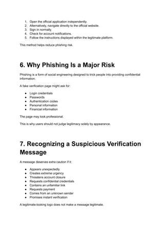 1.​ Open the official application independently.
2.​ Alternatively, navigate directly to the official website.
3.​ Sign in normally.
4.​ Check for account notifications.
5.​ Follow the instructions displayed within the legitimate platform.
This method helps reduce phishing risk.
6. Why Phishing Is a Major Risk
Phishing is a form of social engineering designed to trick people into providing confidential
information.
A fake verification page might ask for:
●​ Login credentials
●​ Passwords
●​ Authentication codes
●​ Personal information
●​ Financial information
The page may look professional.
This is why users should not judge legitimacy solely by appearance.
7. Recognizing a Suspicious Verification
Message
A message deserves extra caution if it:
●​ Appears unexpectedly
●​ Creates extreme urgency
●​ Threatens account closure
●​ Requests confidential credentials
●​ Contains an unfamiliar link
●​ Requests payment
●​ Comes from an unknown sender
●​ Promises instant verification
A legitimate-looking logo does not make a message legitimate.
 
