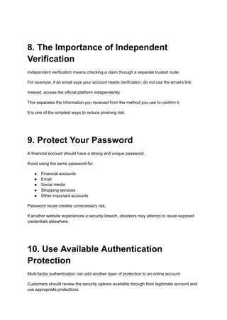8. The Importance of Independent
Verification
Independent verification means checking a claim through a separate trusted route.
For example, if an email says your account needs verification, do not use the email's link.
Instead, access the official platform independently.
This separates the information you received from the method you use to confirm it.
It is one of the simplest ways to reduce phishing risk.
9. Protect Your Password
A financial account should have a strong and unique password.
Avoid using the same password for:
●​ Financial accounts
●​ Email
●​ Social media
●​ Shopping services
●​ Other important accounts
Password reuse creates unnecessary risk.
If another website experiences a security breach, attackers may attempt to reuse exposed
credentials elsewhere.
10. Use Available Authentication
Protection
Multi-factor authentication can add another layer of protection to an online account.
Customers should review the security options available through their legitimate account and
use appropriate protections.
 
