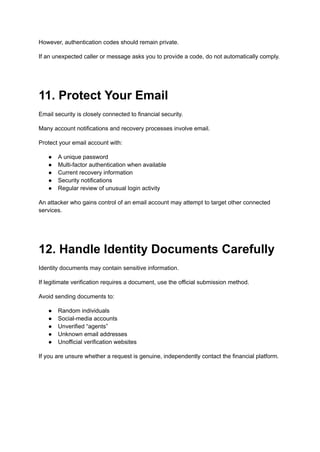 However, authentication codes should remain private.
If an unexpected caller or message asks you to provide a code, do not automatically comply.
11. Protect Your Email
Email security is closely connected to financial security.
Many account notifications and recovery processes involve email.
Protect your email account with:
●​ A unique password
●​ Multi-factor authentication when available
●​ Current recovery information
●​ Security notifications
●​ Regular review of unusual login activity
An attacker who gains control of an email account may attempt to target other connected
services.
12. Handle Identity Documents Carefully
Identity documents may contain sensitive information.
If legitimate verification requires a document, use the official submission method.
Avoid sending documents to:
●​ Random individuals
●​ Social-media accounts
●​ Unverified “agents”
●​ Unknown email addresses
●​ Unofficial verification websites
If you are unsure whether a request is genuine, independently contact the financial platform.
 
