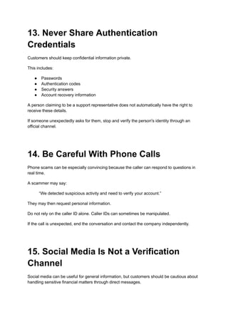 13. Never Share Authentication
Credentials
Customers should keep confidential information private.
This includes:
●​ Passwords
●​ Authentication codes
●​ Security answers
●​ Account recovery information
A person claiming to be a support representative does not automatically have the right to
receive these details.
If someone unexpectedly asks for them, stop and verify the person's identity through an
official channel.
14. Be Careful With Phone Calls
Phone scams can be especially convincing because the caller can respond to questions in
real time.
A scammer may say:
“We detected suspicious activity and need to verify your account.”
They may then request personal information.
Do not rely on the caller ID alone. Caller IDs can sometimes be manipulated.
If the call is unexpected, end the conversation and contact the company independently.
15. Social Media Is Not a Verification
Channel
Social media can be useful for general information, but customers should be cautious about
handling sensitive financial matters through direct messages.
 