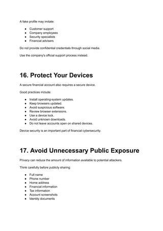 A fake profile may imitate:
●​ Customer support
●​ Company employees
●​ Security specialists
●​ Financial advisers
Do not provide confidential credentials through social media.
Use the company's official support process instead.
16. Protect Your Devices
A secure financial account also requires a secure device.
Good practices include:
●​ Install operating-system updates.
●​ Keep browsers updated.
●​ Avoid suspicious software.
●​ Review browser extensions.
●​ Use a device lock.
●​ Avoid unknown downloads.
●​ Do not leave accounts open on shared devices.
Device security is an important part of financial cybersecurity.
17. Avoid Unnecessary Public Exposure
Privacy can reduce the amount of information available to potential attackers.
Think carefully before publicly sharing:
●​ Full name
●​ Phone number
●​ Home address
●​ Financial information
●​ Tax information
●​ Account screenshots
●​ Identity documents
 
