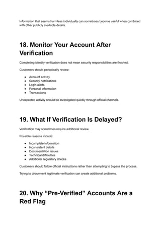 Information that seems harmless individually can sometimes become useful when combined
with other publicly available details.
18. Monitor Your Account After
Verification
Completing identity verification does not mean security responsibilities are finished.
Customers should periodically review:
●​ Account activity
●​ Security notifications
●​ Login alerts
●​ Personal information
●​ Transactions
Unexpected activity should be investigated quickly through official channels.
19. What If Verification Is Delayed?
Verification may sometimes require additional review.
Possible reasons include:
●​ Incomplete information
●​ Inconsistent details
●​ Documentation issues
●​ Technical difficulties
●​ Additional regulatory checks
Customers should follow official instructions rather than attempting to bypass the process.
Trying to circumvent legitimate verification can create additional problems.
20. Why “Pre-Verified” Accounts Are a
Red Flag
 
