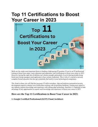 Top 11 Certifications to Boost
Your Career in 2023
Skills are the single most important factor in landing a high-paying IT position. If you’re an IT professional
looking to boost your salary, more education and experience, and certifications to boost your career in 2023.
However, having the right mix of abilities isn’t always enough, particularly if you’re having trouble being
hired since hiring managers need applicants to have certain credentials. This is why it’s crucial to not only
complete formal education but also get credentials that testify to your technological competence.
The cloud is where you will find the necessary IT skills nowadays. App and analytics/automation/security
development requires a distinct set of skills than working with on-premises hardware. Getting up to speed in
any industry requires knowledge and experience with cutting-edge technology, therefore it’s important to take
advantage of any opportunities to acquire such knowledge and experience to boost your career in 2023.
Here are the Top 11 Certifications to Boost Your Career in 2023:
1. Google Certified Professional (GCP) Cloud Architect:
 