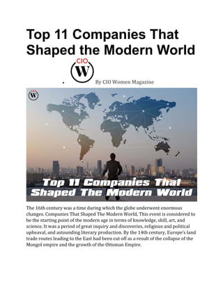 Top 11 Companies That
Shaped the Modern World
• By CIO Women Magazine
The 16th century was a time during which the globe underwent enormous
changes. Companies That Shaped The Modern World, This event is considered to
be the starting point of the modern age in terms of knowledge, skill, art, and
science. It was a period of great inquiry and discoveries, religious and political
upheaval, and astounding literary production. By the 14th century, Europe’s land
trade routes leading to the East had been cut off as a result of the collapse of the
Mongol empire and the growth of the Ottoman Empire.
 