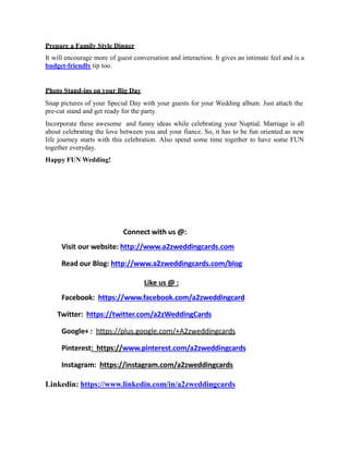 Prepare a Family Style Dinner
It will encourage more of guest conversation and interaction. It gives an intimate feel and is a
budget-friendly tip too.
Photo Stand-ins on your Big Day
Snap pictures of your Special Day with your guests for your Wedding album. Just attach the
pre-cut stand and get ready for the party.
Incorporate these awesome and funny ideas while celebrating your Nuptial. Marriage is all
about celebrating the love between you and your fiance. So, it has to be fun oriented as new
life journey starts with this celebration. Also spend some time together to have some FUN
together everyday.
Happy FUN Wedding!
Connect with us @:
Visit our website: http://www.a2zweddingcards.com
Read our Blog: http://www.a2zweddingcards.com/blog
Like us @ :
Facebook: https://www.facebook.com/a2zweddingcard
Twitter: https://twitter.com/a2zWeddingCards
Google+ : https://plus.google.com/+A2zweddingcards
Pinterest: https://www.pinterest.com/a2zweddingcards
Instagram: https://instagram.com/a2zweddingcards
Linkedin: https://www.linkedin.com/in/a2zweddingcards
 