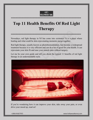 +1856-910(7707) www.hollywoodtansnj.com
=============================================
Top 11 Health Benefits Of Red Light
Therapy
=============================================
Nowadays, red light therapy in NJ has come into existence! It is a place where
healing and what could be skin-rejuvenating moments merge together.
Red light therapy, usually known as photobiomodulation, has become a widespread
treatment because it is very efficient and can do a lot of good for your health. It can
rejuvenate your skin fit and ease your muscle pain without surgery.
Let me be your own guide and tell you about the typical 11 benefits of red light
therapy in an understandable style.
If you’re wondering how it can improve your skin, take away your pain, or even
drive your mood up, read on!
 