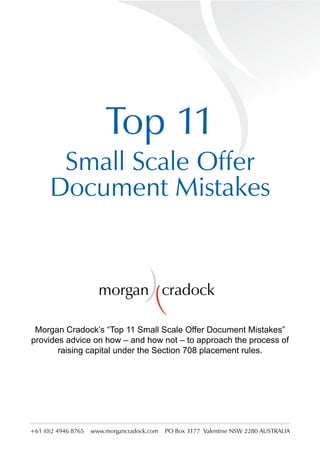 Top 11
       Small Scale Offer
      Document Mistakes


                       morgan cradock

 Morgan Cradock’s “Top 11 Small Scale Offer Document Mistakes”
provides advice on how – and how not – to approach the process of
       raising capital under the Section 708 placement rules.




+61 (0)2 4946 8765   www.morgancradock.com   PO Box 3177 Valentine NSW 2280 AUSTRALIA
 