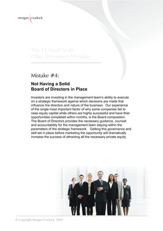 morgan cradock




          Top 11 Small Scale
          Offer Document Mistakes


          Mistake #4:
          Not Having a Solid
          Board of Directors in Place
          Investors are investing in the management team’s ability to execute
          on a strategic framework against which decisions are made that
          inﬂuence the direction and nature of the business. Our experience
          of the single most important factor of why some companies fail to
          raise equity capital while others are highly successful and have their
          opportunities completed within months, is the Board composition.
          The Board of Directors provides the necessary guidance, counsel
          and accountability for the management team staying within the
          parameters of the strategic framework. Getting this governance and
          skill set in place before marketing the opportunity will dramatically
          increase the success of attracting all the necessary private equity.




© Copyright Morgan Cradock, 2009
 