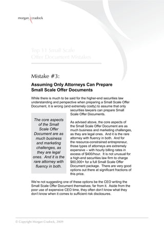 morgan cradock




          Top 11 Small Scale
          Offer Document Mistakes


          Mistake #3:
          Assuming Only Attorneys Can Prepare
          Small Scale Offer Documents
          While there is much to be said for the higher-end securities law
          understanding and perspective when preparing a Small Scale Offer
          Document, it is wrong (and extremely costly) to assume that only
                                     securities lawyers can prepare Small
                                     Scale Offer Documents.
           The core aspects
                                    As advised above, the core aspects of
               of the Small         the Small Scale Offer Document are as
               Scale Offer          much business and marketing challenges,
            Document are as         as they are legal ones. And it is the rare
             much business          attorney with ﬂuency in both. And for
             and marketing          the resource-constrained entrepreneur,
                                    those types of attorneys are extremely
             challenges, as
                                    expensive – with hourly billing rates in
              they are legal        excess of $400/hour. It is not unusual for
           ones. And it is the      a high-end securities law ﬁrm to charge
           rare attorney with       $60,000+ for a full Small Scale Offer
             ﬂuency in both.        Document package. There are very good
                                    options out there at signiﬁcant fractions of
                                    this price.

          We’re not suggesting one of these options be the CEO writing the
          Small Scale Offer Document themselves; far from it. Aside from the
          poor use of expensive CEO time, they often don’t know what they
          don’t know when it comes to sufﬁcient risk disclosures.




© Copyright Morgan Cradock, 2009
 