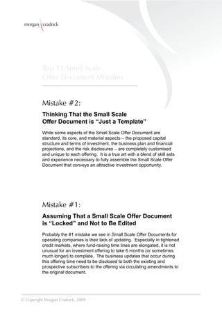 morgan cradock




          Top 11 Small Scale
          Offer Document Mistakes


          Mistake #2:
          Thinking That the Small Scale
          Offer Document is “Just a Template”
          While some aspects of the Small Scale Offer Document are
          standard, its core, and material aspects – the proposed capital
          structure and terms of investment, the business plan and ﬁnancial
          projections, and the risk disclosures – are completely customised
          and unique to each offering. It is a true art with a blend of skill sets
          and experience necessary to fully assemble the Small Scale Offer
          Document that conveys an attractive investment opportunity.




          Mistake #1:
          Assuming That a Small Scale Offer Document
          is “Locked” and Not to Be Edited
          Probably the #1 mistake we see in Small Scale Offer Documents for
          operating companies is their lack of updating. Especially in tightened
          credit markets, where fund-raising time lines are elongated, it is not
          unusual for an investment offering to take 6 months (or sometimes
          much longer) to complete. The business updates that occur during
          this offering time need to be disclosed to both the existing and
          prospective subscribers to the offering via circulating amendments to
          the original document.




© Copyright Morgan Cradock, 2009
 