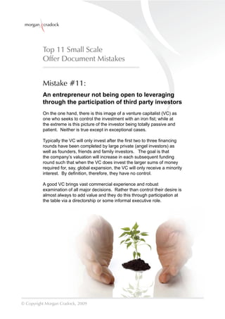 morgan cradock




          Top 11 Small Scale
          Offer Document Mistakes


          Mistake #11:
          An entrepreneur not being open to leveraging
          through the participation of third party investors
          On the one hand, there is this image of a venture capitalist (VC) as
          one who seeks to control the investment with an iron ﬁst; while at
          the extreme is this picture of the investor being totally passive and
          patient. Neither is true except in exceptional cases.

          Typically the VC will only invest after the ﬁrst two to three ﬁnancing
          rounds have been completed by large private (angel investors) as
          well as founders, friends and family investors. The goal is that
          the company’s valuation will increase in each subsequent funding
          round such that when the VC does invest the larger sums of money
          required for, say, global expansion, the VC will only receive a minority
          interest. By deﬁnition, therefore, they have no control.

          A good VC brings vast commercial experience and robust
          examination of all major decisions. Rather than control their desire is
          almost always to add value and they do this through participation at
          the table via a directorship or some informal executive role.




© Copyright Morgan Cradock, 2009
 