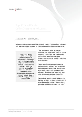 morgan cradock




          Top 11 Small Scale
          Offer Document Mistakes


          Mistake #11 continued...

          An individual (and earlier stage) private investor, particularly one who
          has some strategic interest in the business will be equally valuable.

                                          The best deals arise when the
                                          investor can bring you contacts in the
               The best deals             industry, resources like knowledge
                                          about inventory management,
               arise when the
                                          warehouse logistics, supply chain and
             investor can bring           IT scalability.
            you contacts in the
            industry, resources           Very, very few investors have any
               like knowledge             desire to remove the chief executive
               about inventory            or founders unless there is absolute
                                          chaos and ﬁnancial disaster ahead
                management,
                                          of them. Dare we say you may well
            warehouse logistics,          welcome the investors’ intrusion?
            supply chain and IT
                  scalability.            With these common misconceptions
                                          behind us, let’s move on to the next 10
                                          mistakes made on the capital raising
                                          pathway and what to do about them.




© Copyright Morgan Cradock, 2009
 